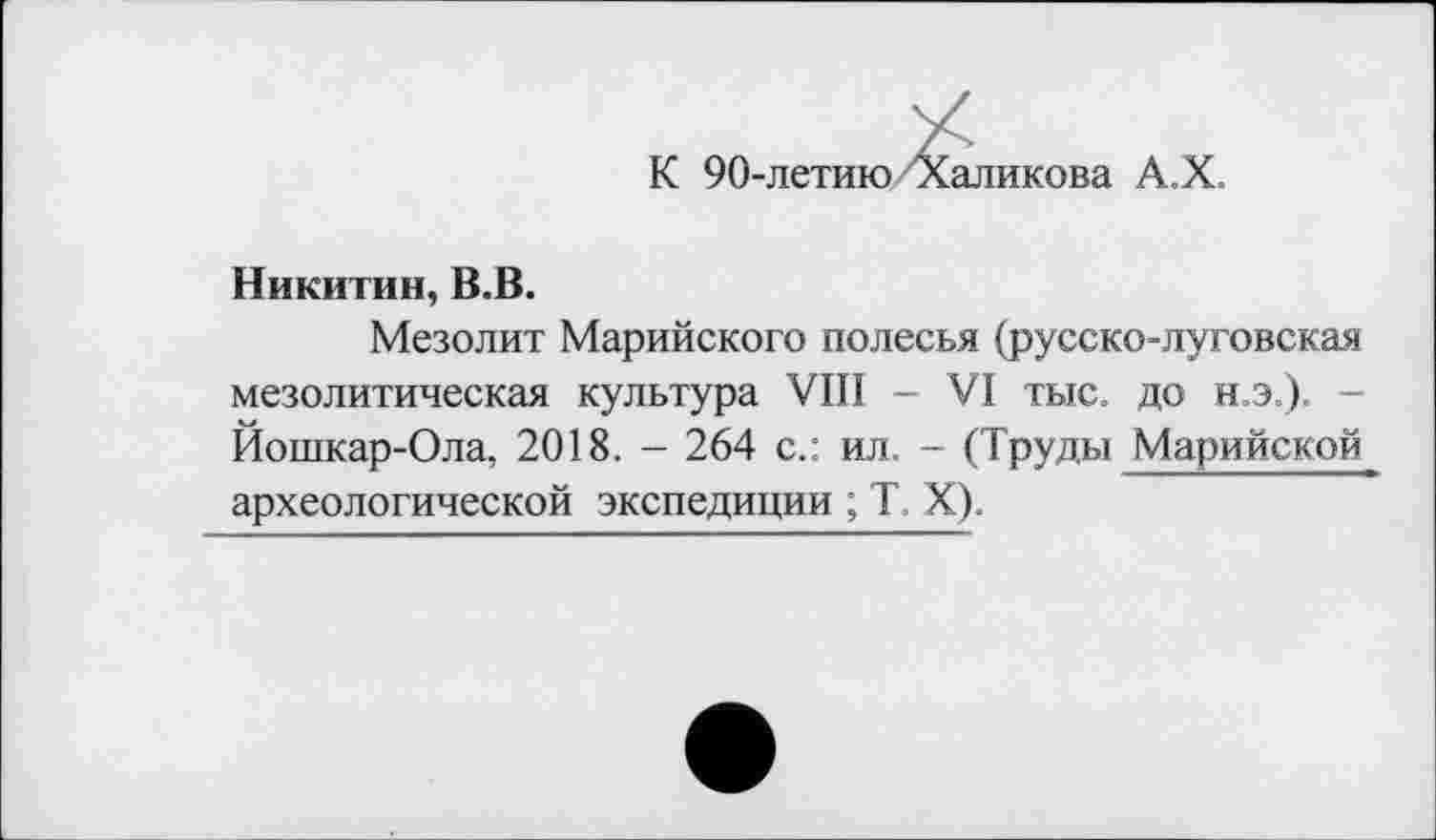 ﻿К 90-летию Халикова А.Х.
Никитин, В.В.
Мезолит Марийского полесья (русско-луговская мезолитическая культура VIII - VI тыс. до н.э.). -Йошкар-Ола, 2018. - 264 с.: ил. - (Труды Марийской археологической экспедиции ; T. X).